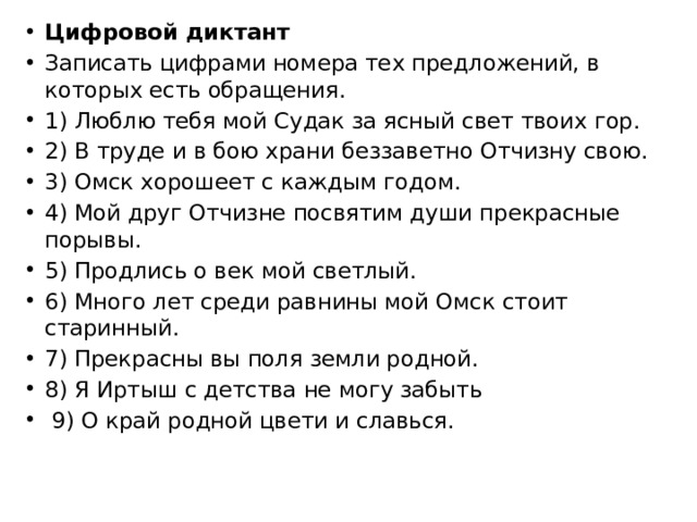 Цифровой диктант Записать цифрами номера тех предложений, в которых есть обращения. 1) Люблю тебя мой Судак за ясный свет твоих гор. 2) В труде и в бою храни беззаветно Отчизну свою. 3) Омск хорошеет с каждым годом. 4) Мой друг Отчизне посвятим души прекрасные порывы. 5) Продлись о век мой светлый. 6) Много лет среди равнины мой Омск стоит старинный. 7) Прекрасны вы поля земли родной. 8) Я Иртыш с детства не могу забыть   9) О край родной цвети и славься.  
