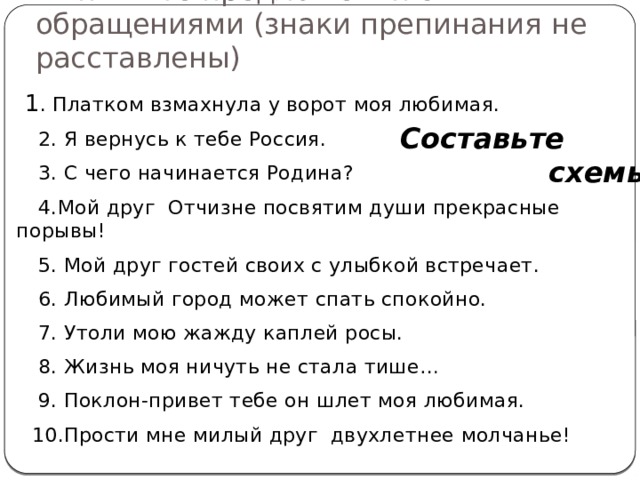 Выпишите предложения с обращениями (знаки препинания не расставлены)  1 . Платком взмахнула у ворот моя любимая.  2. Я вернусь к тебе Россия.  3. С чего начинается Родина?  4.Мой друг Отчизне посвятим души прекрасные порывы!  5. Мой друг гостей своих с улыбкой встречает.  6. Любимый город может спать спокойно.  7. Утоли мою жажду каплей росы.  8. Жизнь моя ничуть не стала тише…  9. Поклон-привет тебе он шлет моя любимая.  10.Прости мне милый друг двухлетнее молчанье! Составьте  схемы! 