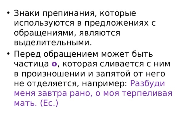 Знаки препинания, которые используются в предложениях с обращениями, являются выделительными. Перед обращением может быть частица о , которая сливается с ним в произношении и запятой от него не отделяется, например: Разбуди меня завтра рано, о моя терпеливая мать. (Ес.) 