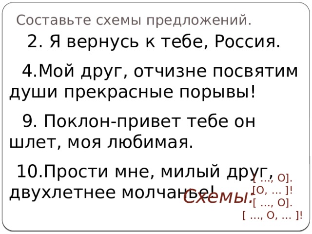 Составьте схемы предложений.  2. Я вернусь к тебе, Россия.  4.Мой друг, отчизне посвятим души прекрасные порывы!  9. Поклон-привет тебе он шлет, моя любимая.  10.Прости мне, милый друг, двухлетнее молчанье! [ …, О]. [О, … ]! [ …, О]. [ …, О, … ]!   Схемы: 