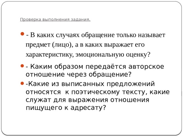   Проверка выполнения задания.   - В каких случаях обращение только называет предмет (лицо), а в каких выражает его характеристику, эмоциональную оценку? - Каким образом передаётся авторское отношение через обращение? -Какие из выписанных предложений относятся к поэтическому тексту, какие служат для выражения отношения пищущего к адресату? 
