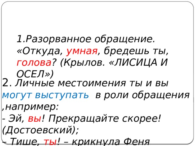 1.Разорванное обращение. «Откуда, умная , бредешь ты, голова ? (Крылов. «ЛИСИЦА И ОСЕЛ»)  2 . Личные местоимения ты и вы могут  выступать в роли обращения ,например: - Эй, вы ! Прекращайте скорее! (Достоевский); – Тише, ты ! – крикнула Феня (Антонов). 