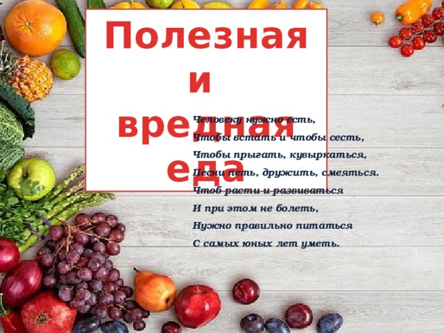 Полезная и вредная еда Человеку нужно есть, Чтобы встать и чтобы сесть, Чтобы прыгать, кувыркаться, Песни петь, дружить, смеяться. Чтоб расти и развиваться И при этом не болеть, Нужно правильно питаться С самых юных лет уметь. 