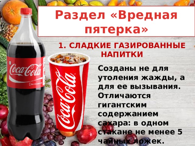 Раздел «Вредная пятерка» 1. СЛАДКИЕ ГАЗИРОВАННЫЕ НАПИТКИ Созданы не для утоления жажды, а для ее вызывания. Отличаются гигантским содержанием сахара: в одном стакане не менее 5 чайных ложек. 