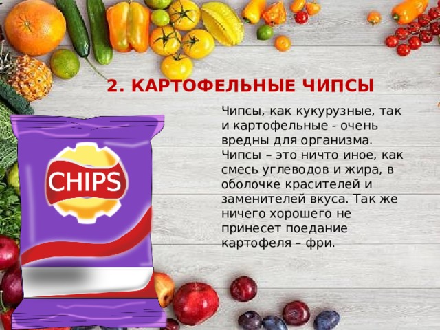 2. КАРТОФЕЛЬНЫЕ ЧИПСЫ Чипсы, как кукурузные, так и картофельные - очень вредны для организма. Чипсы – это ничто иное, как смесь углеводов и жира, в оболочке красителей и заменителей вкуса. Так же ничего хорошего не принесет поедание картофеля – фри. 