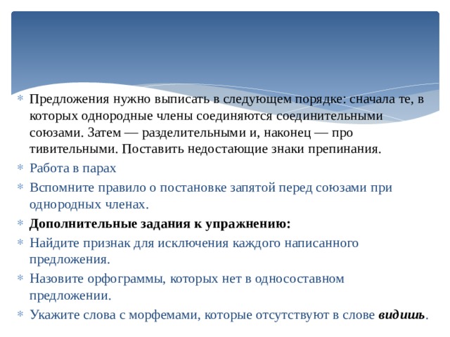 Предложения нужно выписать в следующем порядке: снача­ла те, в которых однородные члены соединяются соединитель­ными союзами. Затем — разделительными и, наконец — про­тивительными. Поставить недостающие знаки препинания. Работа в парах Вспомните правило о постановке за­пятой перед союзами при однородных членах. Дополнительные задания к упражнению: Найдите признак для исключения каждого написанно­го предложения. Назовите орфограммы, которых нет в односоставном предложении. Укажите слова с морфемами, которые отсутствуют в сло­ве видишь . 