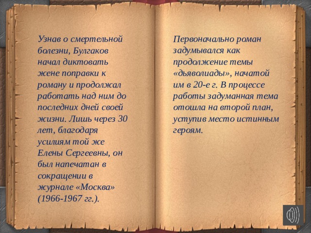 Узнав о смертельной болезни, Булгаков начал диктовать жене поправки к роману и продолжал работать над ним до последних дней своей жизни. Лишь через 30 лет, благодаря усилиям той же Елены Сергеевны, он был напечатан в сокращении в журнале «Москва» (1966-1967 гг.). Первоначально роман задумывался как продолжение темы «дьяволиады», начатой им в 20-е г. В процессе работы задуманная тема отошла на второй план, уступив место истинным героям.          