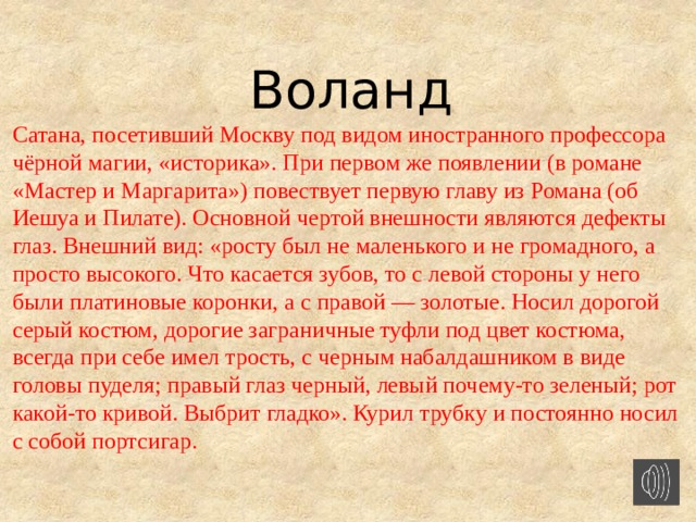 Воланд Сатана, посетивший Москву под видом иностранного профессора чёрной магии, «историка». При первом же появлении (в романе «Мастер и Маргарита») повествует первую главу из Романа (об Иешуа и Пилате). Основной чертой внешности являются дефекты глаз. Внешний вид: «росту был не маленького и не громадного, а просто высокого. Что касается зубов, то с левой стороны у него были платиновые коронки, а с правой — золотые. Носил дорогой серый костюм, дорогие заграничные туфли под цвет костюма, всегда при себе имел трость, с черным набалдашником в виде головы пуделя; правый глаз черный, левый почему-то зеленый; рот какой-то кривой. Выбрит гладко». Курил трубку и постоянно носил с собой портсигар.    