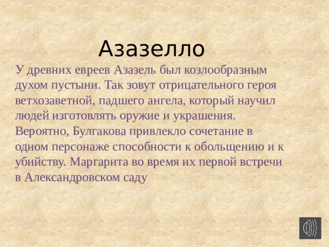 Азазелло У древних евреев Азазель был козлообразным духом пустыни. Так зовут отрицательного героя ветхозаветной, падшего ангела, который научил людей изготовлять оружие и украшения. Вероятно, Булгакова привлекло сочетание в одном персонаже способности к обольщению и к убийству. Маргарита во время их первой встречи в Александровском саду  
