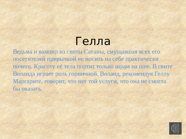   Гелла Ведьма и вампир из свиты Сатаны, смущавшая всех его посетителей привычкой не носить на себе практически ничего. Красоту её тела портит только шрам на шее. В свите Воланда играет роль горничной. Воланд, рекомендуя Геллу Маргарите, говорит, что нет той услуги, что она не смогла бы оказать.  
