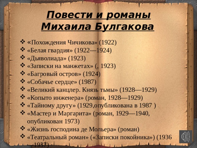  Повести и романы Михаила Булгакова   « Похождения Чичикова» (1922) «Белая гвардия» (1922—1924) «Дьяволиада» (1923) «Записки на манжетах» (, 1923) «Багровый остров» (1924) «Собачье сердце» (1987) «Великий канцлер. Князь тьмы» (1928—1929) «Копыто инженера» (роман, 1928—1929) «Тайному другу» (1929,опубликована в 1987 ) «Мастер и Маргарита» (роман, 1929—1940, опубликован 1973) «Жизнь господина де Мольера» (роман) «Театральный роман» («Записки покойника») (1936—1937)  