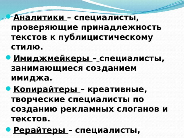Аналитики – специалисты, проверяющие принадлежность текстов к публицистическому стилю. Имиджмейкеры –  специалисты, занимающиеся созданием имиджа. Копирайтеры – креативные, творческие специалисты по созданию рекламных слоганов и текстов. Рерайтеры