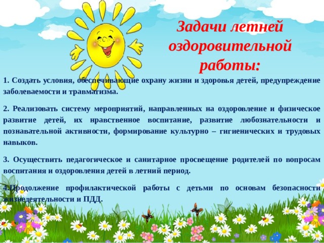 Задачи летней оздоровительной работы: 1. Создать условия, обеспечивающие охрану жизни и здоровья детей, предупреждение заболеваемости и травматизма. 2. Реализовать систему мероприятий, направленных на оздоровление и физическое развитие детей, их нравственное воспитание, развитие любознательности и познавательной активности, формирование культурно – гигиенических и трудовых навыков. 3. Осуществить педагогическое и санитарное просвещение родителей по вопросам воспитания и оздоровления детей в летний период. 4.Продолжение профилактической работы с детьми по основам безопасности жизнедеятельности и ПДД. 