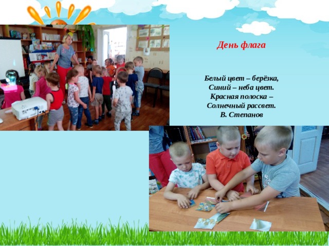    День флага    Белый цвет – берёзка,  Синий – неба цвет.  Красная полоска –  Солнечный рассвет.  В. Степанов    