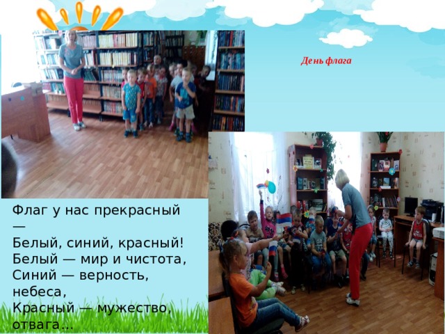 День флага       Флаг у нас прекрасный — Белый, синий, красный! Белый — мир и чистота, Синий — верность, небеса, Красный — мужество, отвага… Вот цвета родного флага! 