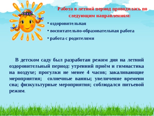 Работа в летний период проводилась по следующим направлениям: оздоровительная воспитательно-образовательная работа работа с родителями     В детском саду был разработан режим дня на летний оздоровительный период: утренний приём и гимнастика на воздухе; прогулки не менее 4 часов; закаливающие мероприятия; солнечные ванны; увеличение времени сна; физкультурные мероприятия; соблюдался питьевой режим . 