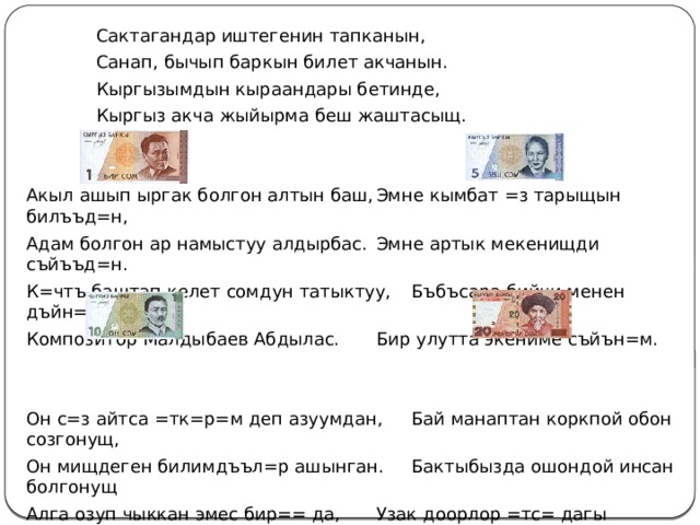   Сактагандар иштегенин тапканын,   Санап, бычып баркын билет акчанын.   Кыргызымдын кыраандары бетинде,   Кыргыз акча жыйырма беш жаштасыщ. Акыл ашып ыргак болгон алтын баш,  Эмне кымбат =з тарыщын билъъд=н, Адам болгон ар намыстуу алдырбас.  Эмне артык мекенищди съйъъд=н. К=чтъ баштап келет сомдун татыктуу,  Бъбъсара бийчи менен дъйн=д=, Композитор Малдыбаев Абдылас.   Бир улутта экениме съйън=м. Он с=з айтса =тк=р=м деп азуумдан,  Бай манаптан коркпой обон созгонущ, Он мищдеген билимдъъл=р ашынган.  Бактыбызда ошондой инсан болгонущ Алга озуп чыккан эмес бир== да,   Узак доорлор =тс= дагы дащктайбыз, Агартуучу Тыныстанов Касымдан.   Урпактары ал Тоголок Молдонун. 