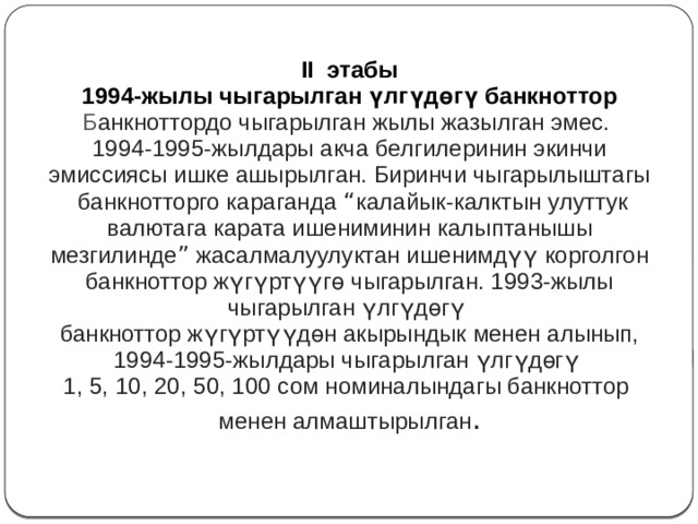 II этабы 1994-жылы чыгарылган үлгүдөгү банкноттор Б анкноттордо чыгарылган жылы жазылган эмес. 1994-1995-жылдары акча белгилеринин экинчи эмиссиясы ишке ашырылган. Биринчи чыгарылыштагы  банкнотторго караганда “ калайык-калктын улуттук валютага карата ишениминин калыптанышы мезгилинде ” жасалмалуулуктан ишенимдүү корголгон банкноттор жүгүртүүгө чыгарылган. 1993-жылы чыгарылган үлгүдөгү банкноттор жүгүртүүдөн акырындык менен алынып, 1994-1995-жылдары чыгарылган үлгүдөгү 1, 5, 10, 20, 50, 100 сом номиналындагы банкноттор менен алмаштырылган . 