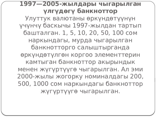                   III этабы  1997—2005-жылдары чыгарылган үлгүдөгү банкноттор  Улуттук валютаны өркүндөтүүнүн үчүнчү баскычы 1997-жылдан тартып башталган. 1, 5, 10, 20, 50, 100 сом наркындагы, мурда чыгарылган банкнотторго салыштырганда өркүндөтүлгөн коргоо элементтерин камтыган банкноттор акырындык менен жүгүртүүгө чыгарылган. Ал эми 2000-жылы жогорку номиналдагы 200, 500, 1000 сом наркындагы банкноттор жүгүртүүгө чыгарылган.   
