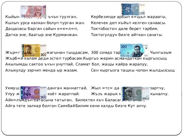 Кыйын кезде журту ъчън туулган,   Кербезинде арбып к=щъл жарааты, Кылыч урса калкан болуп турган жан.  Келечек деп къйъп келген санаасы. Дащазасы барган сайын к=к=л=п,   Токтобостон дале берет тарбия, Датка эне, баатыр эне Курманжан.   Токтогулдун бизге айткан санаты. Жър=гъмдън сырт жагынан тыщдасам,  300 сомдо тартылган инсан Чынгызым Жърб=й калам деди эстеп турбасам.  Кыргыз жерин асмандаткан кыргызсыщ Акылымды сактоо ъчън унутпай,   Сламат бол, жащы кайра жаралуу, Алыкулду ээрчип менда ыр жазам.   Сен кыргызга тащкы чопон жылдызсыщ Укмуш жерге сымалданган жаннаттай,  Жыл =тс= да он кылымды узартчу,  Улуу жанды кантип коёт жаратпай.   Жъзъ жарык мищ сомдукта кыналчу. Айк=лъмдън батасына татыган,   Билектен къч Баласагын атанын, Айга тете залкар болгон Саякбай   Билим кени калды бизге Кут алчу. 