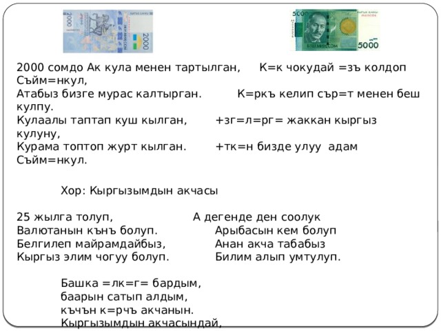   2000 сомдо Ак кула менен тартылган,  К=к чокудай =зъ колдоп Съйм=нкул, Атабыз бизге мурас калтырган.   К=ркъ келип сър=т менен беш кулпу. Кулаалы таптап куш кылган,   +зг=л=рг= жаккан кыргыз кулуну, Курама топтоп журт кылган.   +тк=н бизде улуу адам Съйм=нкул.   Хор: Кыргызымдын акчасы 25 жылга толуп,     А дегенде ден соолук Валютанын кънъ болуп.    Арыбасын кем болуп Белгилеп майрамдайбыз,    Анан акча табабыз Кыргыз элим чогуу болуп.    Билим алып умтулуп.   Башка =лк=г= бардым,   баарын сатып алдым,   къчън к=рчъ акчанын.   Кыргызымдын акчасындай,   эч бир жерден таппадым. 