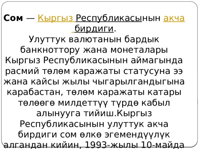 Сом  —  Кыргыз  Республикасы нын  акча  бирдиги .  Улуттук валютанын бардык банкноттору жана монеталары Кыргыз Республикасынын аймагында расмий төлөм каражаты статусуна ээ жана кайсы жылы чыгарылгандыгына карабастан, төлөм каражаты катары төлөөгө милдеттүү түрдө кабыл алынууга тийиш.Кыргыз Республикасынын улуттук акча бирдиги сом өлкө эгемендүүлүк алгандан кийин, 1993-жылы 10-майда жүгүртүүгө чыгарылган. 