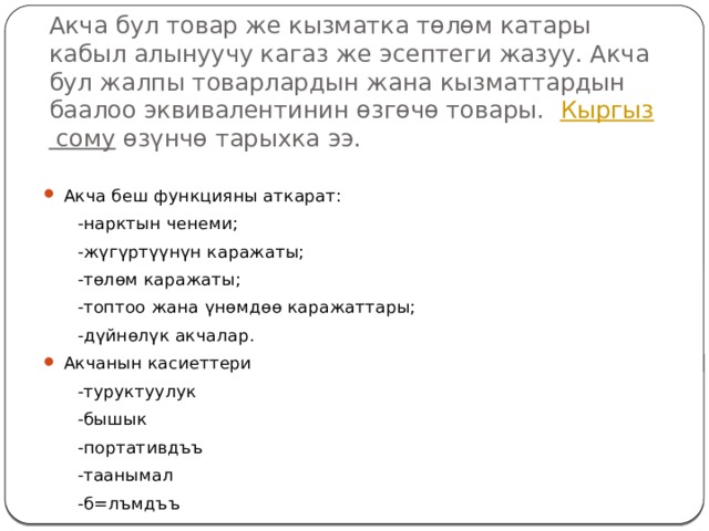 Акча бул товар же кызматка төлөм катары кабыл алынуучу кагаз же эсептеги жазуу. Акча бул жалпы товарлардын жана кызматтардын баалоо эквивалентинин өзгөчө товары.   Кыргыз сому  өзүнчө тарыхка ээ. Акча беш функцияны аткарат:  -нарктын ченеми;  -жүгүртүүнүн каражаты;  -төлөм каражаты;  -топтоо жана үнөмдөө каражаттары;  -дүйнөлүк акчалар. Акчанын касиеттери  -туруктуулук  -бышык  -портативдъъ  -таанымал  -б=лъмдъъ 