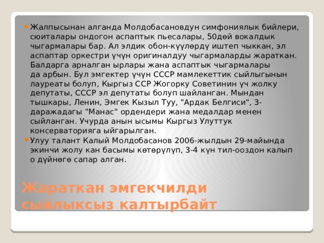 Жалпысынан алганда Молдобасановдун симфониялык бийлери, сюиталары ондогон аспаптык пьесалары, 50дөй вокалдык чыгармалары бар. Ал элдик обон-күүлөрдү иштеп чыккан, эл аспаптар оркестри үчүн оригиналдуу чыгармаларды жараткан. Балдарга арналган ырлары жана аспаптык чыгармалары да арбын. Бул эмгектер үчүн СССР мамлекеттик сыйлыгынын лауреаты болуп, Кыргыз ССР Жогорку Советинин үч жолку депутаты, СССР эл депутаты болуп шайланган. Мындан тышкары, Ленин, Эмгек Кызыл Туу, 