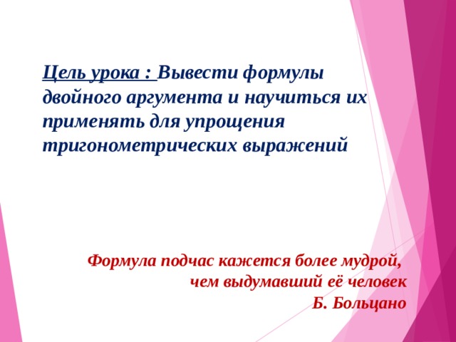 Цель урока : Вывести формулы двойного аргумента и научиться их применять для упрощения тригонометрических выражений Формула подчас кажется более мудрой, чем выдумавший её человек  Б. Больцано 