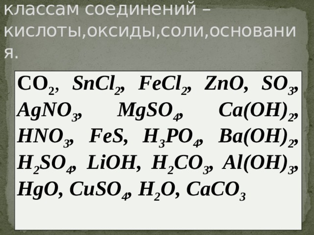 Распределите вещества по классам соединений – кислоты,оксиды,соли,основания. CO 2 , SnCl 2 , FeCl 2 , ZnO, SO 3 , AgNO 3 , MgSO 4 , Ca(OH) 2 , HNO 3 , FeS, H 3 PO 4 , Ba(OH) 2 , H 2 SO 4 , LiOH, H 2 CO 3 , Al(OH) 3 , HgO, CuSO 4 , H 2 O, CaCO 3 
