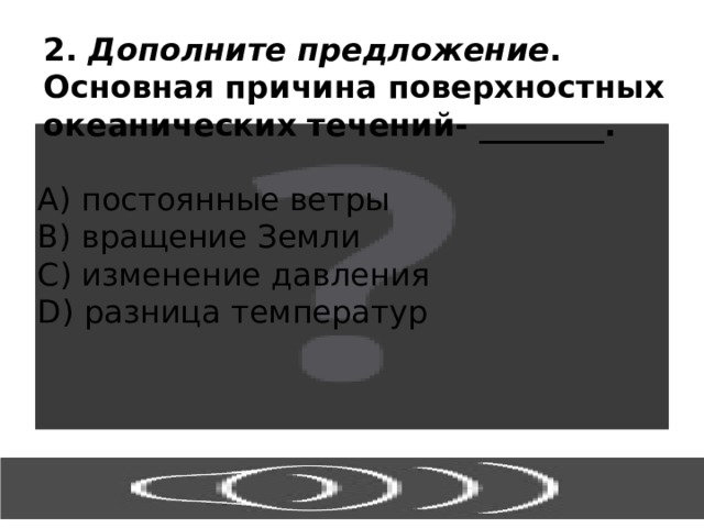 2. Дополните предложение . Основная причина поверхностных океанических течений- ________. А) постоянные ветры В) вращение Земли С) изменение давления D) разница температур 