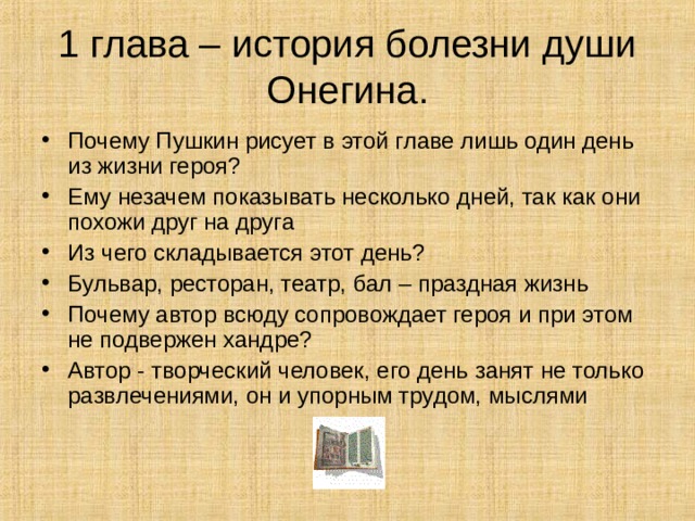 1 глава – история болезни души Онегина. Почему Пушкин рисует в этой главе лишь один день из жизни героя? Ему незачем показывать несколько дней, так как они похожи друг на друга Из чего складывается этот день? Бульвар, ресторан, театр, бал – праздная жизнь Почему автор всюду сопровождает героя и при этом не подвержен хандре? Автор - творческий человек, его день занят не только развлечениями, он и упорным трудом, мыслями 