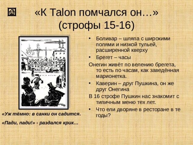 «К Та lon помчался он…»  (строфы 15-16) Боливар – шляпа с широкими полями и низкой тульей, расширенной кверху Брегет – часы Онегин живёт по велению брегета, то есть по часам, как заведённая марионетка. Каверин – друг Пушкина, он же друг Онегина В 16 строфе Пушкин нас знакомит с типичным меню тех лет. Что ели дворяне в ресторане в те годы? «Уж тёмно: в санки он садится. «Пади, пади!» - раздался крик… 