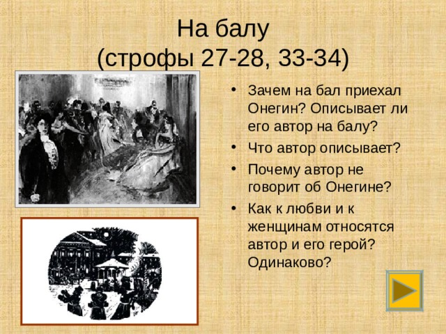 На балу  (строфы 27-28, 33-34) Зачем на бал приехал Онегин? Описывает ли его автор на балу? Что автор описывает? Почему автор не говорит об Онегине? Как к любви и к женщинам относятся автор и его герой? Одинаково? 