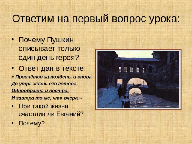 Ответим на первый вопрос урока: Почему Пушкин описывает только один день героя? Ответ дан в тексте: « Проснётся за полдень, и снова До утра жизнь его готова, Однообразна и пестра, И завтра то же, что вчера.» При такой жизни счастлив ли Евгений? Почему? 