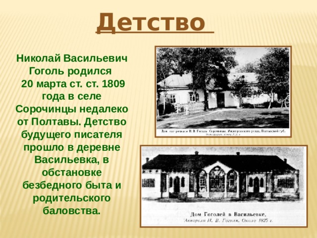Детство Николай Васильевич Гоголь родился  20 марта ст. ст. 1809 года в селе Сорочинцы недалеко от Полтавы. Детство будущего писателя прошло в деревне Васильевка, в обстановке безбедного быта и родительского баловства. 