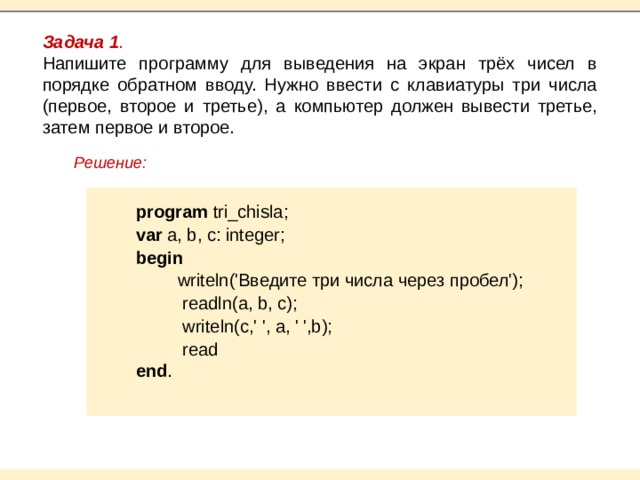Задача 1 . Напишите программу для выведения на экран трёх чисел в порядке обратном вводу. Нужно ввести с клавиатуры три числа (первое, второе и третье), а компьютер должен вывести третье, затем первое и второе. Решение:   program tri_сhisla; var a, b, c: integer; begin  writeln('Введите три числа через пробел');  readln(a, b, c);  writeln(c,' ', a, ' ',b);  read end .   