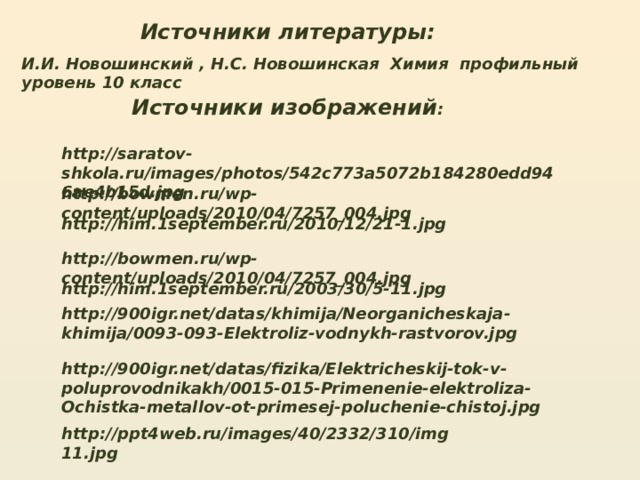 Источники литературы: И.И. Новошинский , Н.С. Новошинская Химия профильный уровень 10 класс Источники изображений : http://saratov-shkola.ru/images/photos/542c773a5072b184280edd946ae4b15d.jpg http://bowmen.ru/wp-content/uploads/2010/04/7257_004.jpg http://him.1september.ru/2010/12/21-1.jpg http://bowmen.ru/wp-content/uploads/2010/04/7257_004.jpg http://him.1september.ru/2003/30/5-11.jpg http://900igr.net/datas/khimija/Neorganicheskaja-khimija/0093-093-Elektroliz-vodnykh-rastvorov.jpg http://900igr.net/datas/fizika/Elektricheskij-tok-v-poluprovodnikakh/0015-015-Primenenie-elektroliza-Ochistka-metallov-ot-primesej-poluchenie-chistoj.jpg http://ppt4web.ru/images/40/2332/310/img11.jpg 