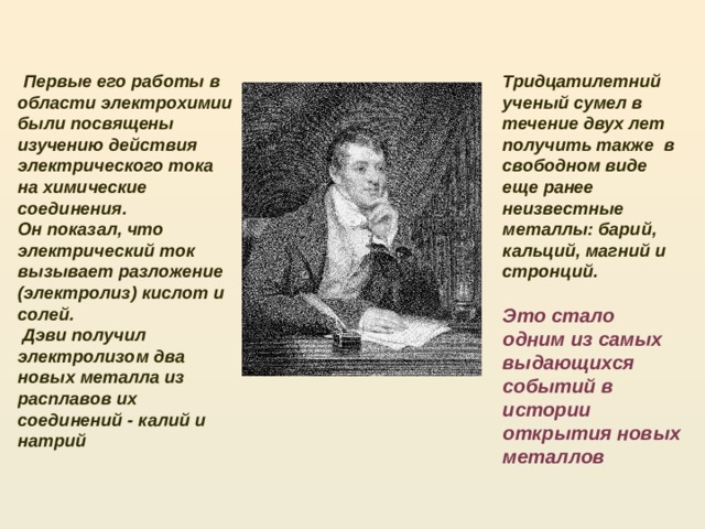  Первые его работы в области электрохимии были посвящены изучению действия электрического тока на химические соединения. Тридцатилетний ученый сумел в течение двух лет получить также в свободном виде еще ранее неизвестные металлы: барий, кальций, магний и стронций. Он показал, что электрический ток вызывает разложение (электролиз) кислот и солей.   Дэви получил электролизом два новых металла из расплавов их соединений - калий и натрий Это стало одним из самых выдающихся событий в истории открытия новых металлов  