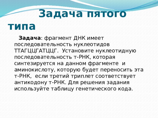  Задача пятого типа  Задача : фрагмент ДНК имеет последовательность нуклеотидов ТТАГЦЦГАТЦЦГ. Установите нуклеотидную последовательность т-РНК, которая синтезируется на данном фрагменте и аминокислоту, которую будет переносить эта т-РНК, если третий триплет соответствует антикодону т-РНК. Для решения задания используйте таблицу генетического кода.    