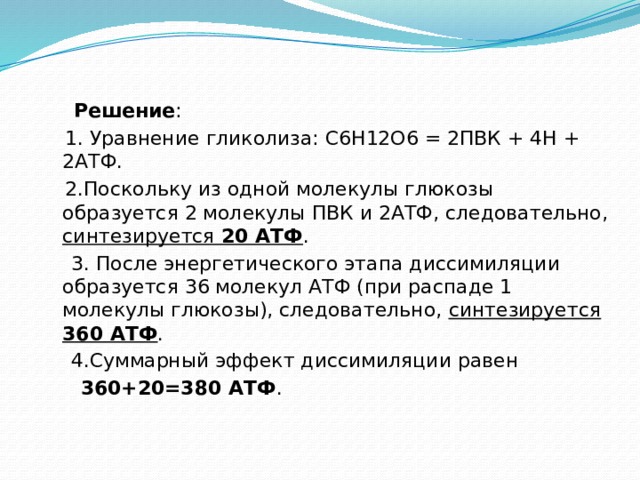  Решение :  1. Уравнение гликолиза: С6Н12О6 = 2ПВК + 4Н + 2АТФ.  2.Поскольку из одной молекулы глюкозы образуется 2 молекулы ПВК и 2АТФ, следовательно, синтезируется 20 АТФ .  3. После энергетического этапа диссимиляции образуется 36 молекул АТФ (при распаде 1 молекулы глюкозы), следовательно, синтезируется 360 АТФ .  4.Суммарный эффект диссимиляции равен  360+20=380 АТФ . 