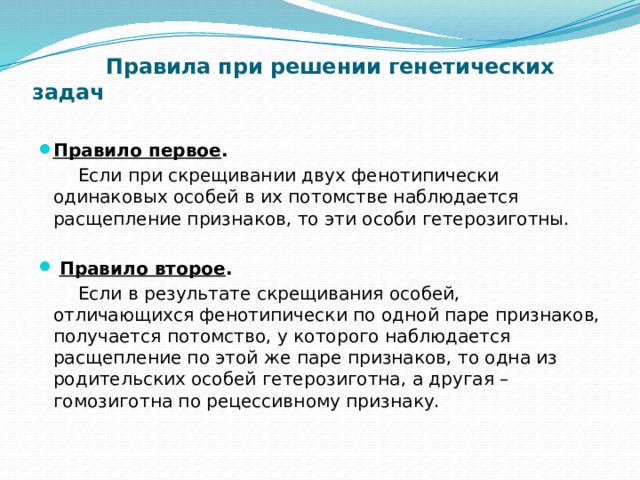  Правила при решении генетических задач   Правило первое .  Если при скрещивании двух фенотипически одинаковых особей в их потомстве наблюдается расщепление признаков, то эти особи гетерозиготны.    Правило второе .  Если в результате скрещивания особей, отличающихся фенотипически по одной паре признаков, получается потомство, у которого наблюдается расщепление по этой же паре признаков, то одна из родительских особей гетерозиготна, а другая – гомозиготна по рецессивному признаку.   