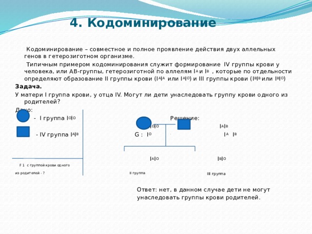 4. Кодоминирование  Кодоминирование – совместное и полное проявление действия двух аллельных генов в гетерозиготном организме.  Типичным примером кодоминирования служит формирование IV группы крови у человека, или АВ-группы, гетерозиготной по аллелям I A и I B , которые по отдельности определяют образование II группы крови (I A I A или I A I O ) и III группы крови (I B I B или I B I O ) Задача. У матери I группа крови, у отца IV. Могут ли дети унаследовать группу крови одного из родителей? Дано:  - I группа I O I O Решение:  Р : I O I O I A I B  - IV группа I A I B G : I O I A I B   I A I O I B I O  F 1 с группой крови одного из родителей - ? II группа  III группа   Ответ: нет, в данном случае дети не могут  унаследовать группы крови родителей. 