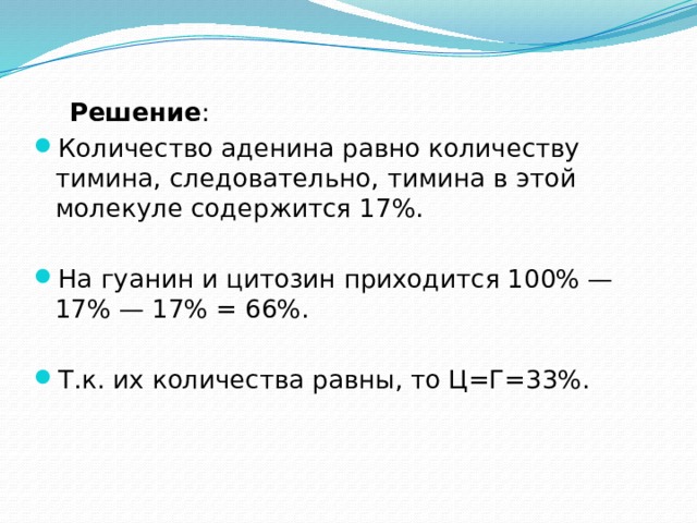  Решение : Количество аденина равно количеству тимина, следовательно, тимина в этой молекуле содержится 17%. На гуанин и цитозин приходится 100% — 17% — 17% = 66%. Т.к. их количества равны, то Ц=Г=33%. 