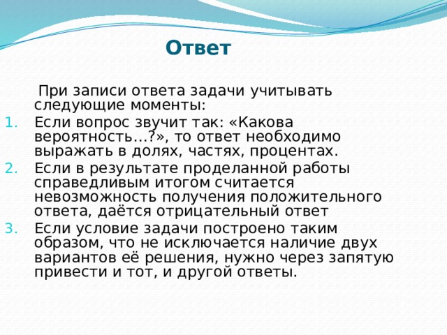 Ответ   При записи ответа задачи учитывать следующие моменты: Если вопрос звучит так: «Какова вероятность…?», то ответ необходимо выражать в долях, частях, процентах. Если в результате проделанной работы справедливым итогом считается невозможность получения положительного ответа, даётся отрицательный ответ Если условие задачи построено таким образом, что не исключается наличие двух вариантов её решения, нужно через запятую привести и тот, и другой ответы.  