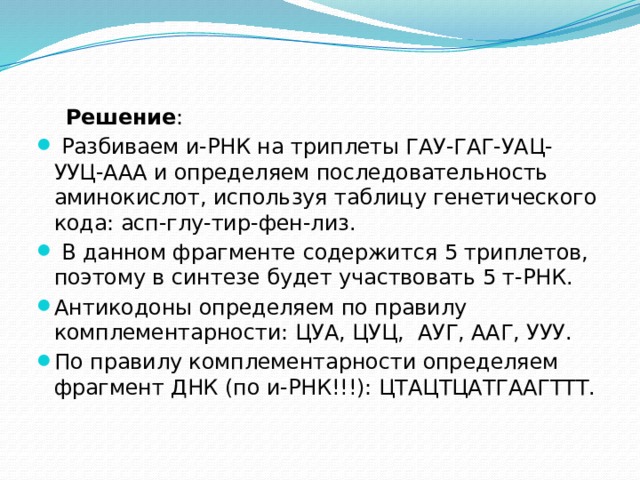  Решение :  Разбиваем и-РНК на триплеты ГАУ-ГАГ-УАЦ-УУЦ-ААА и определяем последовательность аминокислот, используя таблицу генетического кода: асп-глу-тир-фен-лиз.  В данном фрагменте содержится 5 триплетов, поэтому в синтезе будет участвовать 5 т-РНК. Антикодоны определяем по правилу комплементарности: ЦУА, ЦУЦ,  АУГ, ААГ, УУУ. По правилу комплементарности определяем фрагмент ДНК (по и-РНК!!!): ЦТАЦТЦАТГААГТТТ. 