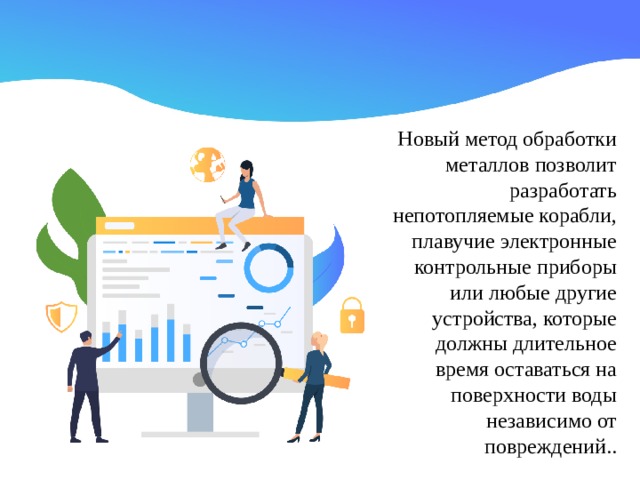 Новый метод обработки металлов позволит разработать непотопляемые корабли, плавучие электронные контрольные приборы или любые другие устройства, которые должны длительное время оставаться на поверхности воды независимо от повреждений..