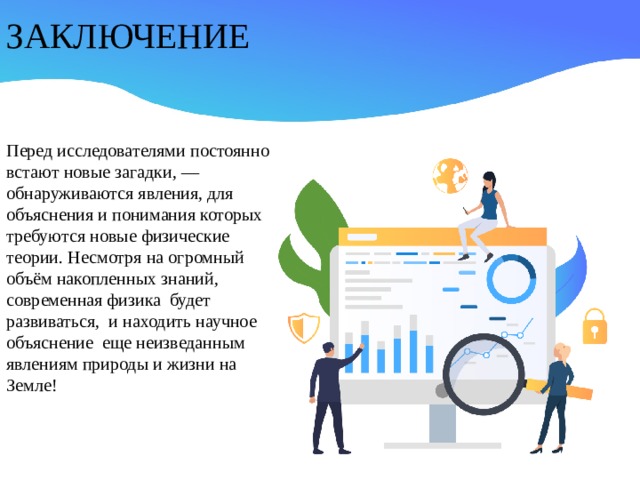 ЗАКЛЮЧЕНИЕ Перед исследователями постоянно встают новые загадки, — обнаруживаются явления, для объяснения и понимания которых требуются новые физические теории. Несмотря на огромный объём накопленных знаний, современная физика будет развиваться, и находить научное объяснение еще неизведанным явлениям природы и жизни на Земле!