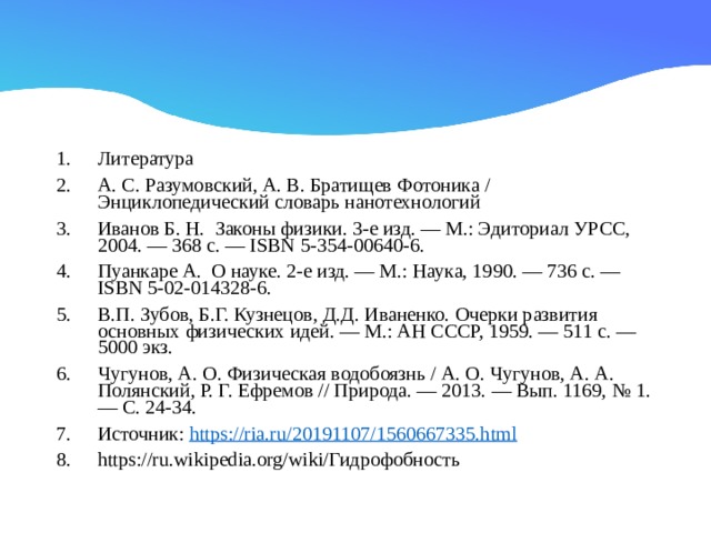 Литература А. С. Разумовский, А. В. Братищев Фотоника / Энциклопедический словарь нанотехнологий Иванов Б. Н. Законы физики. 3-е изд. — М.: Эдиториал УРСС, 2004. — 368 с. — ISBN 5-354-00640-6. Пуанкаре А. О науке. 2-е изд. — М.: Наука, 1990. — 736 с. — ISBN 5-02-014328-6. В.П. Зубов, Б.Г. Кузнецов, Д.Д. Иваненко. Очерки развития основных физических идей. — М.: АН СССР, 1959. — 511 с. — 5000 экз. Чугунов, А. О. Физическая водобоязнь / А. О. Чугунов, А. А. Полянский, Р. Г. Ефремов // Природа. — 2013. — Вып. 1169, № 1. — С. 24-34. Источник:  https://ria.ru/20191107/1560667335.html