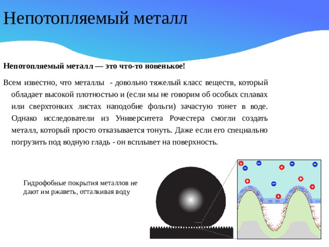 Непотопляемый металл Непотопляемый металл — это что-то новенькое! Всем известно, что металлы - довольно тяжелый класс веществ, который обладает высокой плотностью и (если мы не говорим об особых сплавах или сверхтонких листах наподобие фольги) зачастую тонет в воде. Однако исследователи из Университета Рочестера смогли создать металл, который просто отказывается тонуть. Даже если его специально погрузить под водную гладь - он всплывет на поверхность. Гидрофобные покрытия металлов не дают им ржаветь, отталкивая воду